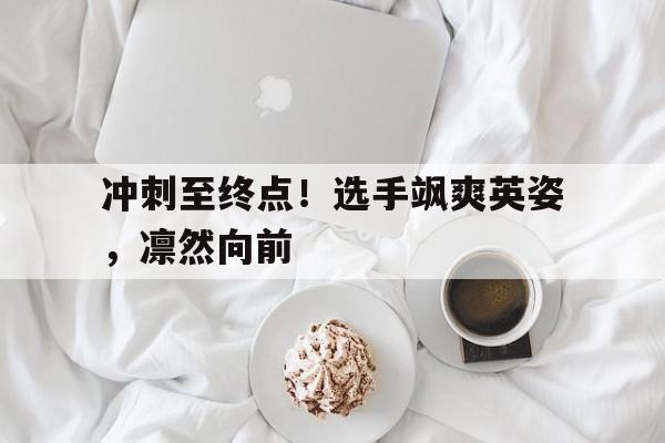 关于冲刺至终点！选手飒爽英姿，凛然向前的信息