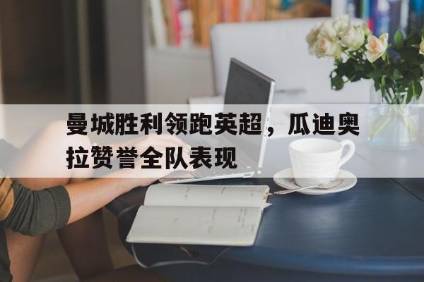 曼城胜利领跑英超，瓜迪奥拉赞誉全队表现